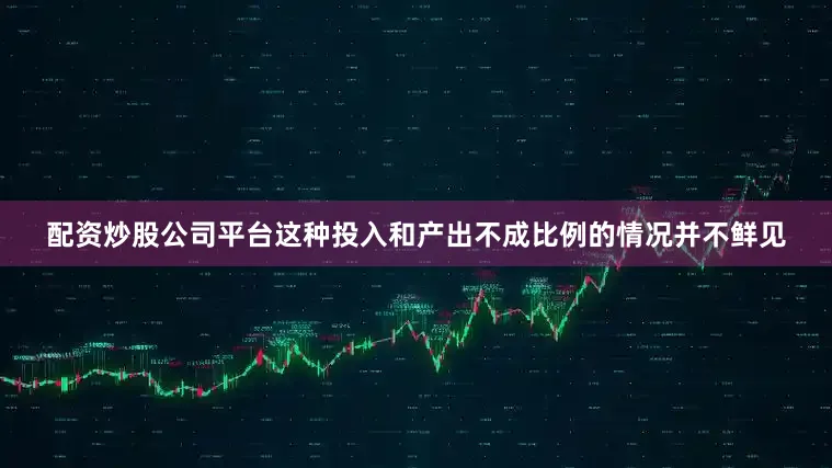 配资炒股公司平台这种投入和产出不成比例的情况并不鲜见