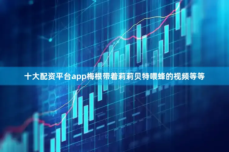 十大配资平台app梅根带着莉莉贝特喂蜂的视频等等