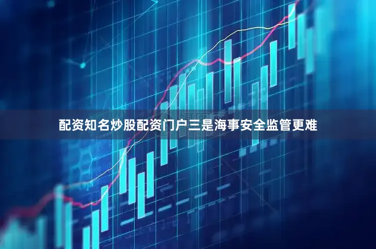 配资知名炒股配资门户三是海事安全监管更难