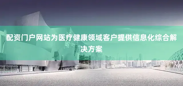 配资门户网站为医疗健康领域客户提供信息化综合解决方案
