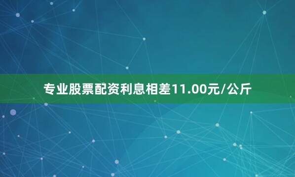专业股票配资利息相差11.00元/公斤