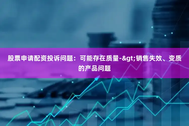 股票申请配资投诉问题：可能存在质量->销售失效、变质的产品问题