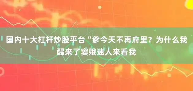 国内十大杠杆炒股平台“爹今天不再府里？为什么我醒来了窦娥迷人来看我