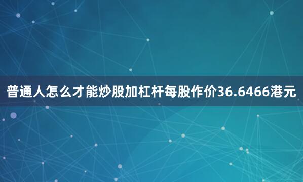 普通人怎么才能炒股加杠杆每股作价36.6466港元