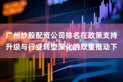 广州炒股配资公司排名在政策支持升级与行业转型深化的双重推动下